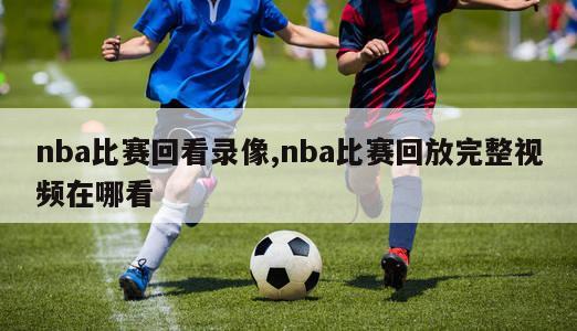 nba比赛回看录像,nba比赛回放完整视频在哪看