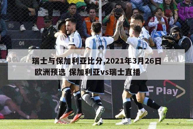 瑞士与保加利亚比分,2021年3月26日 欧洲预选 保加利亚vs瑞士直播